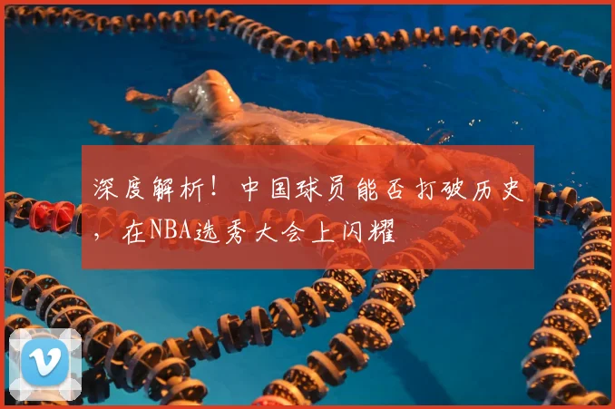 深度解析!中国球员能否打破历史,在NBA选秀大会上闪耀
