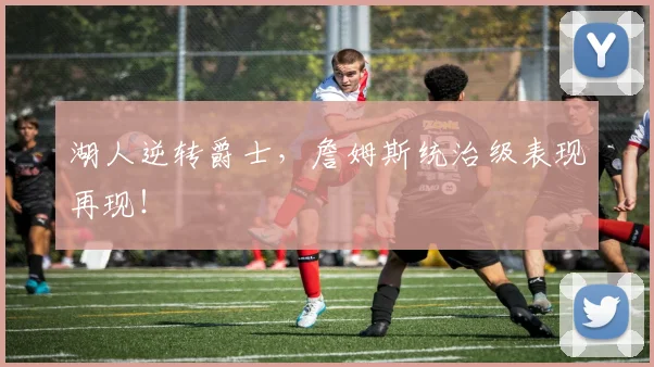 湖人逆转爵士，詹姆斯统治级表现再现！