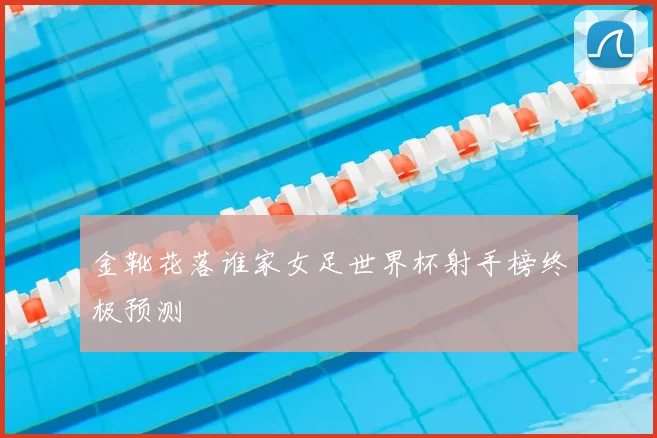 金靴花落谁家女足世界杯射手榜终极预测