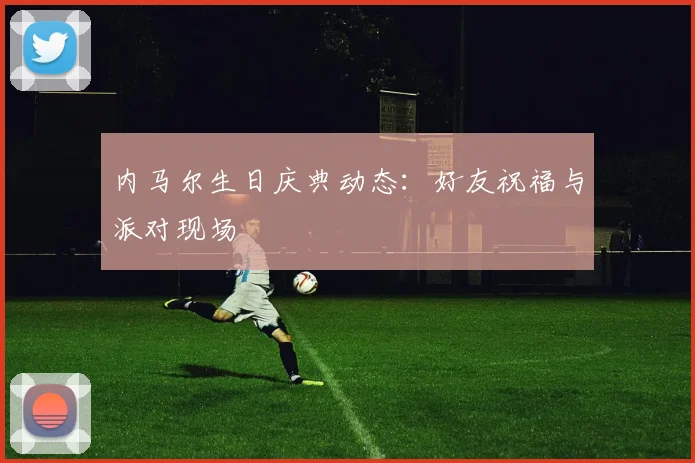 内马尔生日庆典动态：好友祝福与派对现场