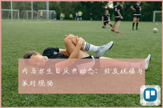 内马尔生日庆典动态：好友祝福与派对现场