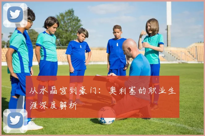 从水晶宫到豪门:奥利塞的职业生涯深度解析