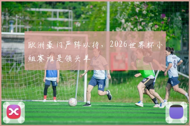 欧洲豪门严阵以待,2026世界杯小组赛谁是领头羊