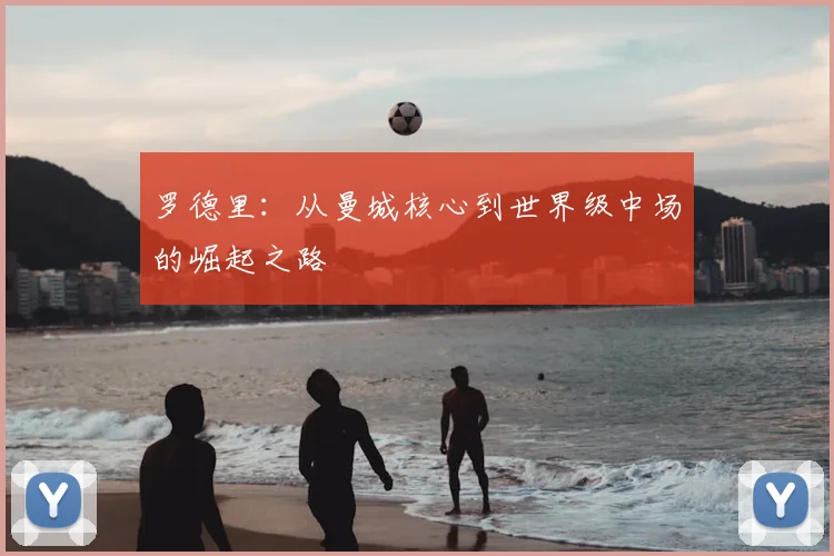 罗德里:从曼城核心到世界级中场的崛起之路