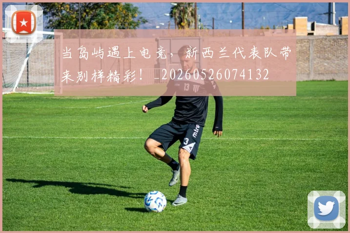 当岛屿遇上电竞，新西兰代表队带来别样精彩！_20260526074132