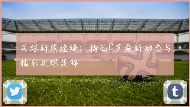 足球新闻速递:梅西C罗最新动态与精彩进球集锦
