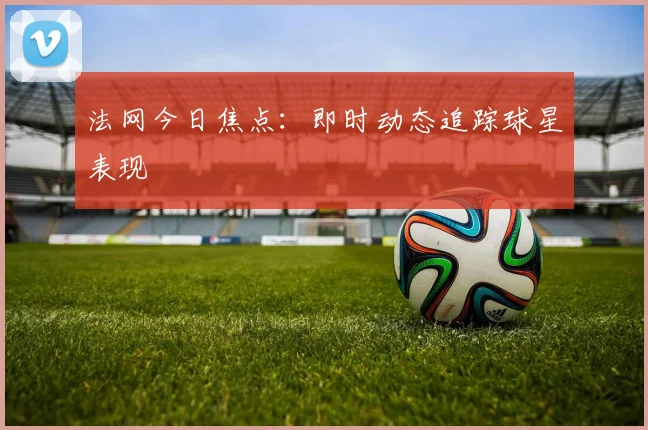 法网今日焦点:即时动态追踪球星表现