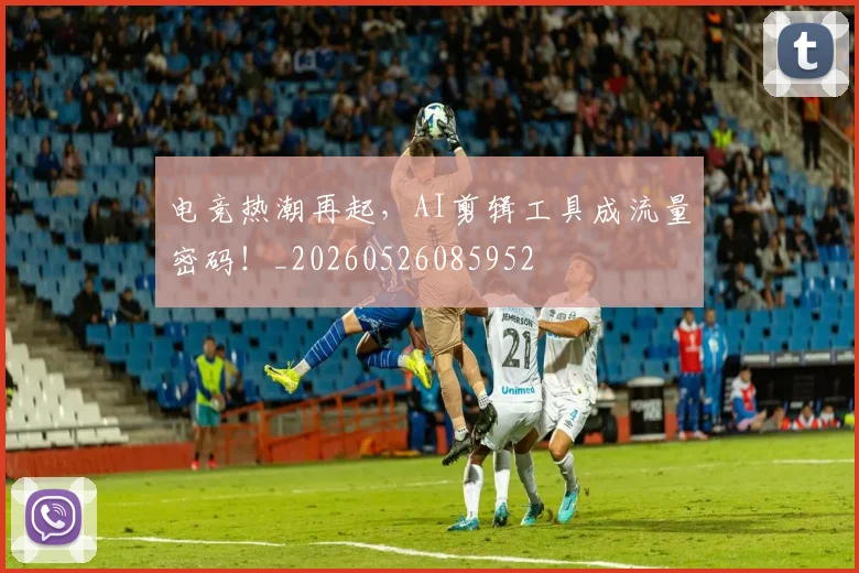 电竞热潮再起,AI剪辑工具成流量密码!_20260526085952