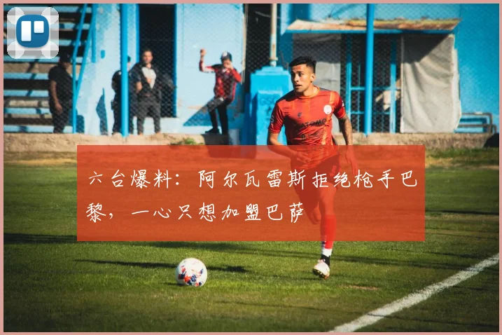 六台爆料:阿尔瓦雷斯拒绝枪手巴黎,一心只想加盟巴萨