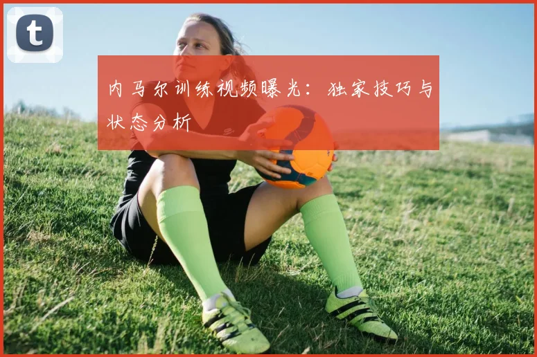 内马尔训练视频曝光：独家技巧与状态分析