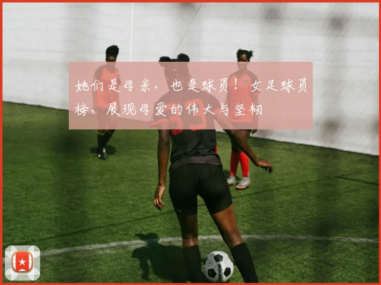 她们是母亲,也是球员!女足球员榜,展现母爱的伟大与坚韧