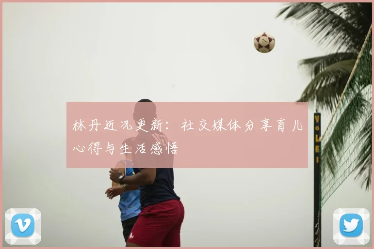 林丹近况更新:社交媒体分享育儿心得与生活感悟