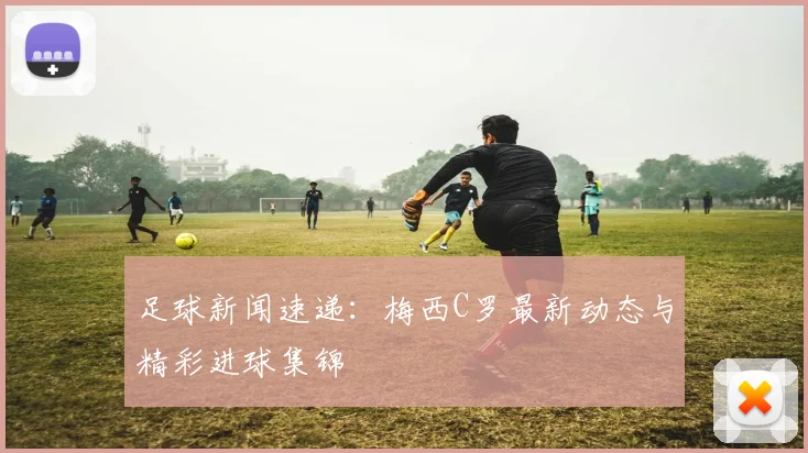 足球新闻速递:梅西C罗最新动态与精彩进球集锦