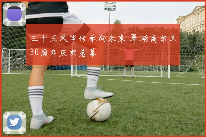 三十正风华传承向未来 翠湖高尔夫30周年庆典落幕