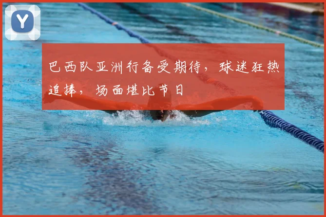 巴西队亚洲行备受期待，球迷狂热追捧，场面堪比节日