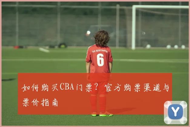 如何购买CBA门票？官方购票渠道与票价指南