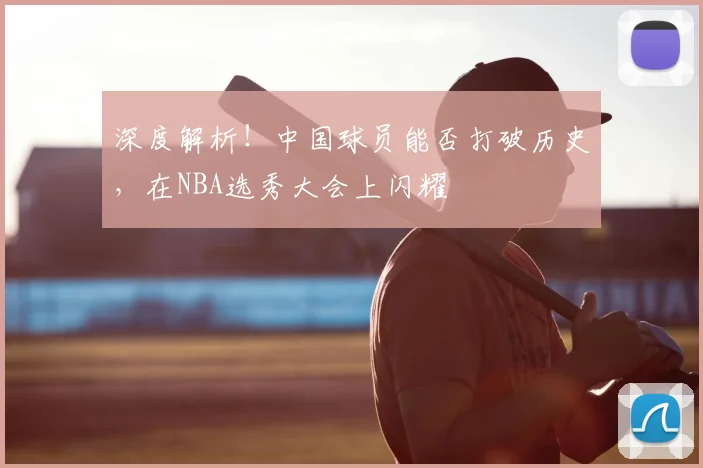 深度解析!中国球员能否打破历史,在NBA选秀大会上闪耀