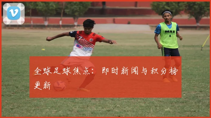 全球足球焦点：即时新闻与积分榜更新