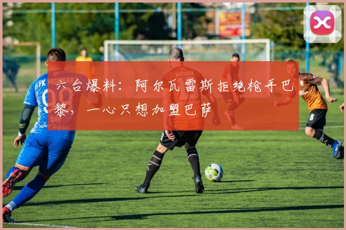 六台爆料：阿尔瓦雷斯拒绝枪手巴黎，一心只想加盟巴萨