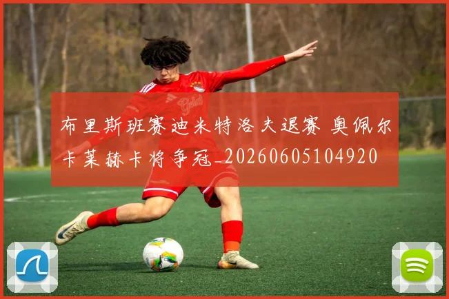 布里斯班赛迪米特洛夫退赛 奥佩尔卡莱赫卡将争冠_20260605104920