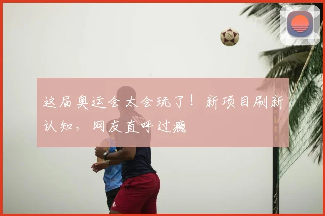 这届奥运会太会玩了！新项目刷新认知，网友直呼过瘾