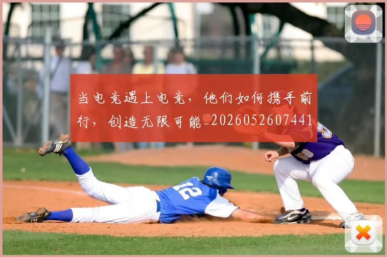 当电竞遇上电竞,他们如何携手前行,创造无限可能_20260526074414