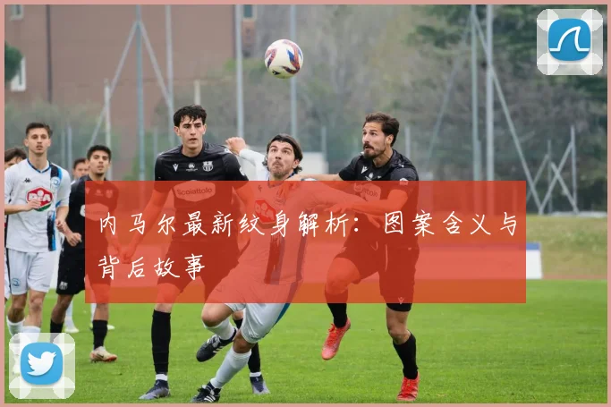 内马尔最新纹身解析：图案含义与背后故事