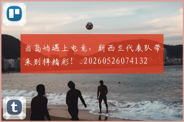 当岛屿遇上电竞,新西兰代表队带来别样精彩!_20260526074132